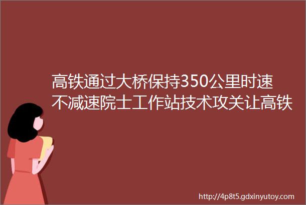 高铁通过大桥保持350公里时速不减速院士工作站技术攻关让高铁跑得更顺滑